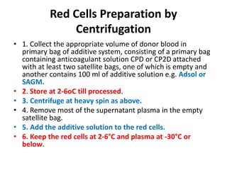 Red Cells Preparation by
Centrifugation
• 1. Collect the appropriate volume of donor blood in
primary bag of additive system, consisting of a primary bag
containing anticoagulant solution CPD or CP2D attached
with at least two satellite bags, one of which is empty and
another contains 100 ml of additive solution e.g. Adsol or
SAGM.
• 2. Store at 2-6oC till processed.
• 3. Centrifuge at heavy spin as above.
• 4. Remove most of the supernatant plasma in the empty
satellite bag.
• 5. Add the additive solution to the red cells.
• 6. Keep the red cells at 2-6°C and plasma at -30°C or
below.
 