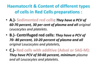 Haematocrit & Content of different types
of cells in Red Cells preparations :
• A.)- Sedimented red cells: They have a PCV of
60-70 percent, 30 per cent of plasma and all original
Leucocytes and platelets.
• B.)- Centrifuged red cells: They have a PCV of
70- 80 percent, 10-20 percent of plasma and all
original Leucocytes and platelets,
• C.)- Red cells with additive (Adsol or SAG-M):
They have PCV of 50-60 percent, minimum plasma
and all Leucocytes and platelets.
 