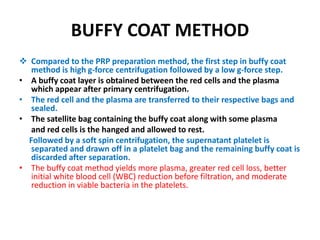 BUFFY COAT METHOD
 Compared to the PRP preparation method, the first step in buffy coat
method is high g-force centrifugation followed by a low g-force step.
• A buffy coat layer is obtained between the red cells and the plasma
which appear after primary centrifugation.
• The red cell and the plasma are transferred to their respective bags and
sealed.
• The satellite bag containing the buffy coat along with some plasma
and red cells is the hanged and allowed to rest.
Followed by a soft spin centrifugation, the supernatant platelet is
separated and drawn off in a platelet bag and the remaining buffy coat is
discarded after separation.
• The buffy coat method yields more plasma, greater red cell loss, better
initial white blood cell (WBC) reduction before filtration, and moderate
reduction in viable bacteria in the platelets.
 
