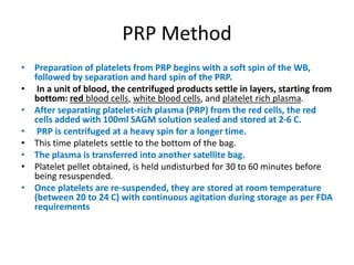 PRP Method
• Preparation of platelets from PRP begins with a soft spin of the WB,
followed by separation and hard spin of the PRP.
• In a unit of blood, the centrifuged products settle in layers, starting from
bottom: red blood cells, white blood cells, and platelet rich plasma.
• After separating platelet-rich plasma (PRP) from the red cells, the red
cells added with 100ml SAGM solution sealed and stored at 2-6 C.
• PRP is centrifuged at a heavy spin for a longer time.
• This time platelets settle to the bottom of the bag.
• The plasma is transferred into another satellite bag.
• Platelet pellet obtained, is held undisturbed for 30 to 60 minutes before
being resuspended.
• Once platelets are re-suspended, they are stored at room temperature
(between 20 to 24 C) with continuous agitation during storage as per FDA
requirements
 