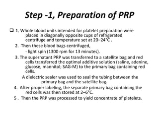 Step -1, Preparation of PRP
 1. Whole blood units intended for platelet preparation were
placed in diagonally opposite cups of refrigerated
centrifuge and temperature set at 20–24°C .
2. Then these blood bags centrifuged,
- light spin (1300 rpm for 13 minutes).
3. The supernatant PRP was transferred to a satellite bag and red
cells transferred the optimal additive solution (saline, adenine,
glucose, mannitol; SAG-M) to the primary bag containing red
cells.
A dielectric sealer was used to seal the tubing between the
primary bag and the satellite bag.
4. After proper labeling, the separate primary bag containing the
red cells was then stored at 2–6°C.
5 . Then the PRP was processed to yield concentrate of platelets.
 