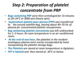 Step 2: Preparation of platelet
concentrate from PRP
• Bags containing PRP were then centrifuged for 15 minutes
at 20–24°C at 3000 rpm (heavy spin).
• Supernatant platelet poor plasma (PPP) was transferred
to the second satellite bag, leaving about 40–70 mL of
plasma for concentrated platelet resuspension.
• Bag containing platelet concentrate was left undisturbed
for 1–2 hours. At room temperature in an air-conditioned
room.
• At the end of one hour, the platelets in the resident
autologous plasma were evenly resuspended by hand
manipulating the platelet storage bags.
• The Platelets are stored at room temperature in Agitators.
• FFP is labeled and then stored at -30°C or below.
 