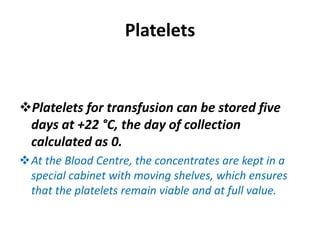 Platelets
Platelets for transfusion can be stored five
days at +22 °C, the day of collection
calculated as 0.
At the Blood Centre, the concentrates are kept in a
special cabinet with moving shelves, which ensures
that the platelets remain viable and at full value.
 