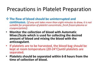 Precautions in Platelet Preparation
 The flow of blood should be uninterrupted and
continuous. (If any unit takes more than eight minutes to draw, it is not
suitable for preparation of platelet concentrate, fresh frozen plasma or
cryoprecipitate).
• Monitor the collection of blood with Automatic
Mixer/Scale which is used for collecting the desired
amount of blood and mixing the blood with the
anticoagulant.
• If platelets are to be harvested, the blood bag should be
kept at room temperature (20-24°C)until platelets are
separated.
• Platelets should be separated within 6-8 hours from the
time of collection of blood.
 