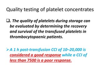 Quality testing of platelet concentrates
. The quality of platelets during storage can
be evaluated by determining the recovery
and survival of the transfused platelets in
thrombocytopaenic patients.
A 1 h post-transfusion CCI of 10–20,000 is
considered a good response while a CCI of
less than 7500 is a poor response.
 