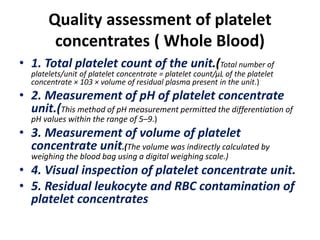Quality assessment of platelet
concentrates ( Whole Blood)
• 1. Total platelet count of the unit.(Total number of
platelets/unit of platelet concentrate = platelet count/μL of the platelet
concentrate × 103 × volume of residual plasma present in the unit.)
• 2. Measurement of pH of platelet concentrate
unit.(This method of pH measurement permitted the differentiation of
pH values within the range of 5–9.)
• 3. Measurement of volume of platelet
concentrate unit.(The volume was indirectly calculated by
weighing the blood bag using a digital weighing scale.)
• 4. Visual inspection of platelet concentrate unit.
• 5. Residual leukocyte and RBC contamination of
platelet concentrates
 
