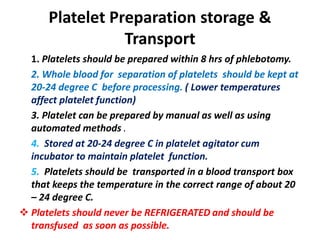 Platelet Preparation storage &
Transport
1. Platelets should be prepared within 8 hrs of phlebotomy.
2. Whole blood for separation of platelets should be kept at
20-24 degree C before processing. ( Lower temperatures
affect platelet function)
3. Platelet can be prepared by manual as well as using
automated methods .
4. Stored at 20-24 degree C in platelet agitator cum
incubator to maintain platelet function.
5. Platelets should be transported in a blood transport box
that keeps the temperature in the correct range of about 20
– 24 degree C.
 Platelets should never be REFRIGERATED and should be
transfused as soon as possible.
 