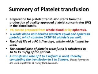 Summery of Platelet transfusion
• Preparation for platelet transfusion starts from the
production of quality-approved platelet concentrates (PC)
in the blood banks.
• PC can be prepared from whole blood or by apheresis.
• 6 whole blood unit-derived platelets equal one apheresis
platelet, which contains 5X10^10 platelets per unit.
• The shelf life of a PC is five days, within which it must be
used.
• The normal dose of platelet transfused is calculated as
10 to 15 ml/kg of the patient.
• A transfusion rate of 2 to 5 ml/min is used, thereby
completing the transfusion in 1 to 2 hours. Slower flow rates
are used in patients at risk of fluid overload.
 