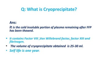 Q: What is Cryoprecipitate?
Ans:
It is the cold insoluble portion of plasma remaining after FFP
has been thawed.
 It contains Factor VIII ,Von Willebrand factor, factor XIII and
fibrinogen.
• The volume of cryoprecipitate obtained is 25-30 ml.
• Self life is one year.
 