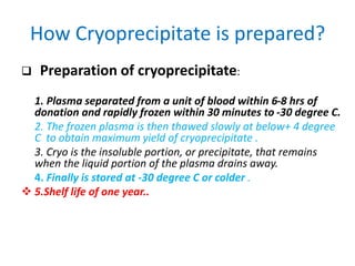 How Cryoprecipitate is prepared?
 Preparation of cryoprecipitate:
1. Plasma separated from a unit of blood within 6-8 hrs of
donation and rapidly frozen within 30 minutes to -30 degree C.
2. The frozen plasma is then thawed slowly at below+ 4 degree
C to obtain maximum yield of cryoprecipitate .
3. Cryo is the insoluble portion, or precipitate, that remains
when the liquid portion of the plasma drains away.
4. Finally is stored at -30 degree C or colder .
 5.Shelf life of one year..
 