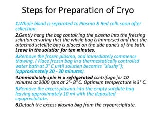 Steps for Preparation of Cryo
1.Whole blood is separated to Plasma & Red cells soon after
collection.
2.Gently hang the bag containing the plasma into the freezing
solution ensuring that the whole bag is immersed and that the
attached satellite bag is placed on the side panels of the bath.
Leave in the solution for ten minutes.
3.Remove the frozen plasma, and immediately commence
thawing. ( Place frozen bag in a thermostatically controlled
water bath at 3° C until solution becomes “slushy”);
(approximately 20 - 30 minutes).
4.Immediately spin in a refrigerated centrifuge for 10
minutes at 2000 rpm at 2°- 8° C. Optimum temperature is 3° C.
5.Remove the excess plasma into the empty satellite bag
leaving approximately 10 ml with the deposited
cryoprecipitate.
6.Detach the excess plasma bag from the cryoprecipitate.
 