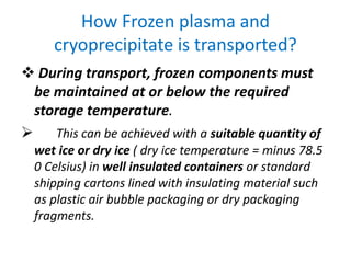 How Frozen plasma and
cryoprecipitate is transported?
 During transport, frozen components must
be maintained at or below the required
storage temperature.
 This can be achieved with a suitable quantity of
wet ice or dry ice ( dry ice temperature = minus 78.5
0 Celsius) in well insulated containers or standard
shipping cartons lined with insulating material such
as plastic air bubble packaging or dry packaging
fragments.
 