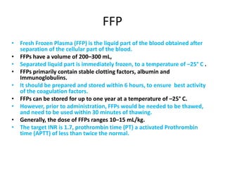 FFP
• Fresh Frozen Plasma (FFP) is the liquid part of the blood obtained after
separation of the cellular part of the blood.
• FFPs have a volume of 200–300 mL,
• Separated liquid part is immediately frozen, to a temperature of –25° C .
• FFPs primarily contain stable clotting factors, albumin and
Immunoglobulins.
• It should be prepared and stored within 6 hours, to ensure best activity
of the coagulation factors.
• FFPs can be stored for up to one year at a temperature of –25° C.
• However, prior to administration, FFPs would be needed to be thawed,
and need to be used within 30 minutes of thawing.
• Generally, the dose of FFPs ranges 10–15 mL/kg.
• The target INR is 1.7, prothrombin time (PT) a activated Prothrombin
time (APTT) of less than twice the normal.
 