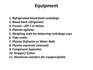 Equipment
1. Refrigerated blood bank centrifuge
2. Blood bank refrigerator
3. Freezer –20º C or below
4. Platelet agitator
5. Weighing scale for balancing centrifuge cups
6. Tube sealer
7. Plasma Defroster or Water Bath
8. Plasma expresser (manual)
9. Component Separator
10. Stripper/ Cutter
11. Aluminum canisters for cryoprecipitate
 