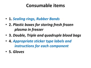 Consumable items
• 1. Sealing rings, Rubber Bands
• 2. Plastic boxes for storing fresh frozen
plasma in freezer
• 3. Double, Triple and quadruple blood bags
• 4. Appropriate sticker type labels and
instructions for each component
• 5. Gloves
 