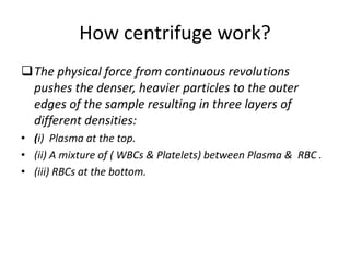 How centrifuge work?
The physical force from continuous revolutions
pushes the denser, heavier particles to the outer
edges of the sample resulting in three layers of
different densities:
• (i) Plasma at the top.
• (ii) A mixture of ( WBCs & Platelets) between Plasma & RBC .
• (iii) RBCs at the bottom.
 