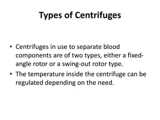 Types of Centrifuges
• Centrifuges in use to separate blood
components are of two types, either a fixed-
angle rotor or a swing-out rotor type.
• The temperature inside the centrifuge can be
regulated depending on the need.
 