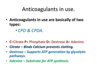 Anticoagulants in use.
• Anticoagulants in use are basically of two
types:
•CPD & CPDA.
• C=Citrate P= Phosphate D= Dextrose A= Adenine.
• Citrate – Binds Calcium prevents clotting.
• Dextrose – Supports ATP generation by glycolytic
pathways.
• Adenine – Substrate for ATP synthesis.
 