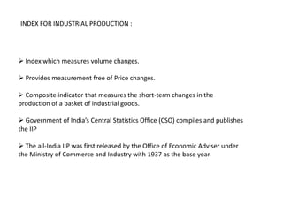 INDEX FOR INDUSTRIAL PRODUCTION :




 Index which measures volume changes.

 Provides measurement free of Price changes.

 Composite indicator that measures the short-term changes in the
production of a basket of industrial goods.

 Government of India’s Central Statistics Office (CSO) compiles and publishes
the IIP

 The all-India IIP was first released by the Office of Economic Adviser under
the Ministry of Commerce and Industry with 1937 as the base year.
 