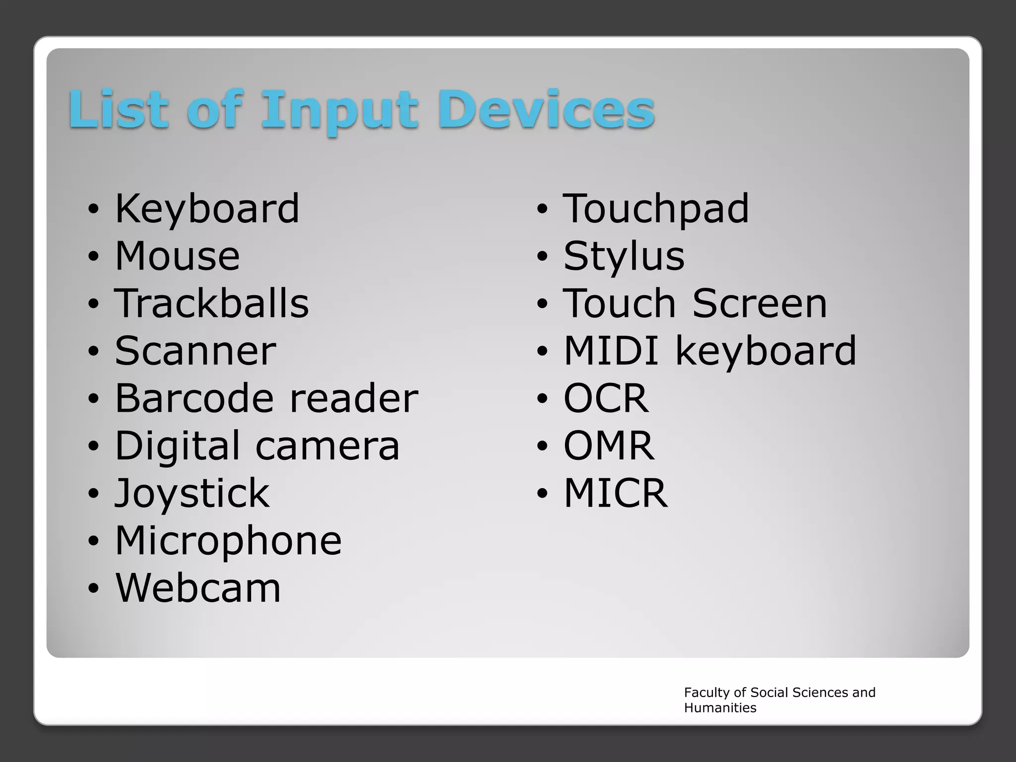 List of Input Devices
•
•
•
•
•
•
•
•
•

Keyboard
Mouse
Trackballs
Scanner
Barcode reader
Digital camera
Joystick
Microphone
Webcam

•
•
•
•
•
•
•

Touchpad
Stylus
Touch Screen
MIDI keyboard
OCR
OMR
MICR

Faculty of Social Sciences and
Humanities

 