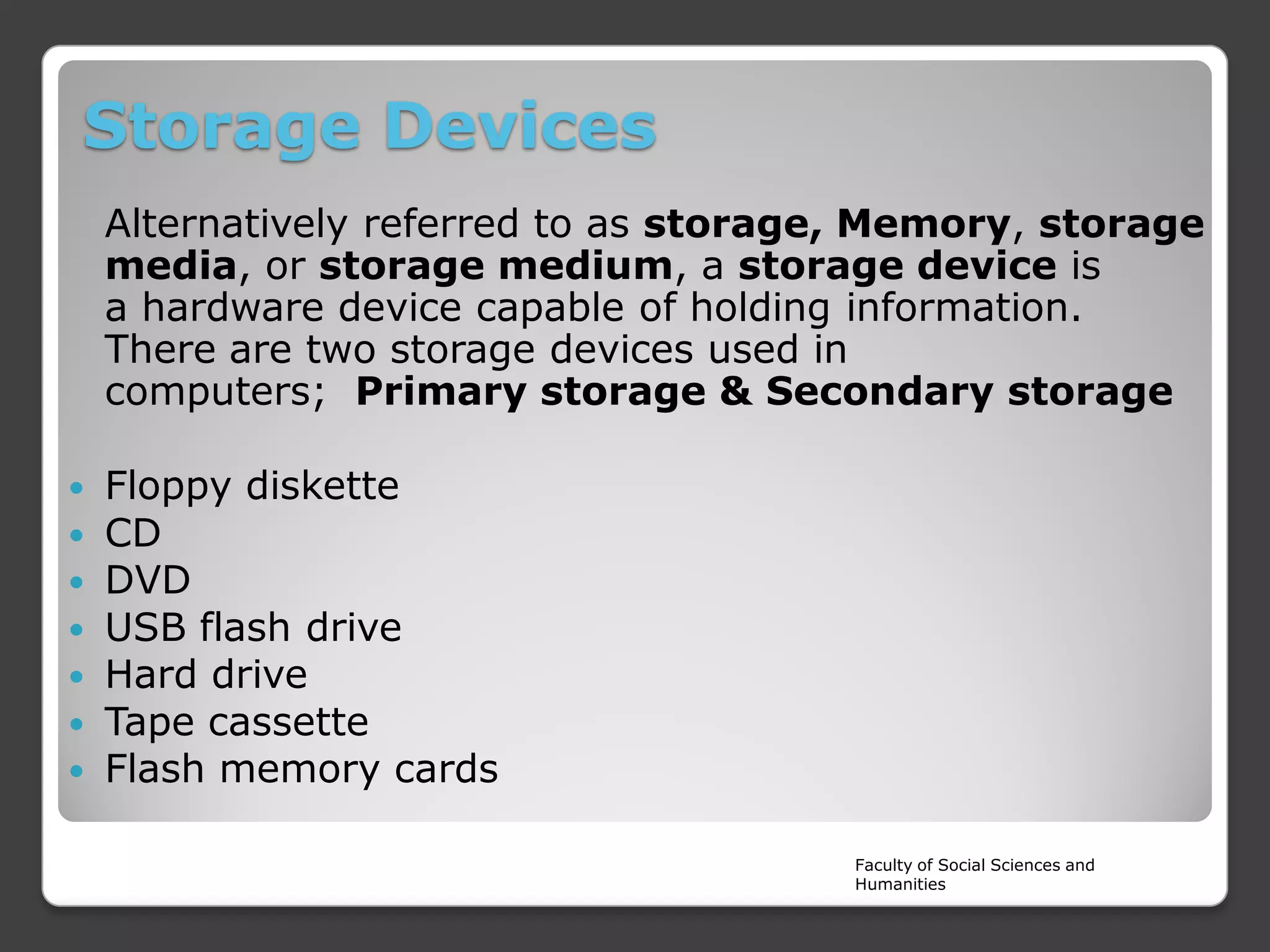 Storage Devices
Alternatively referred to as storage, Memory, storage
media, or storage medium, a storage device is
a hardware device capable of holding information.
There are two storage devices used in
computers; Primary storage & Secondary storage








Floppy diskette
CD
DVD
USB flash drive
Hard drive
Tape cassette
Flash memory cards
Faculty of Social Sciences and
Humanities

 