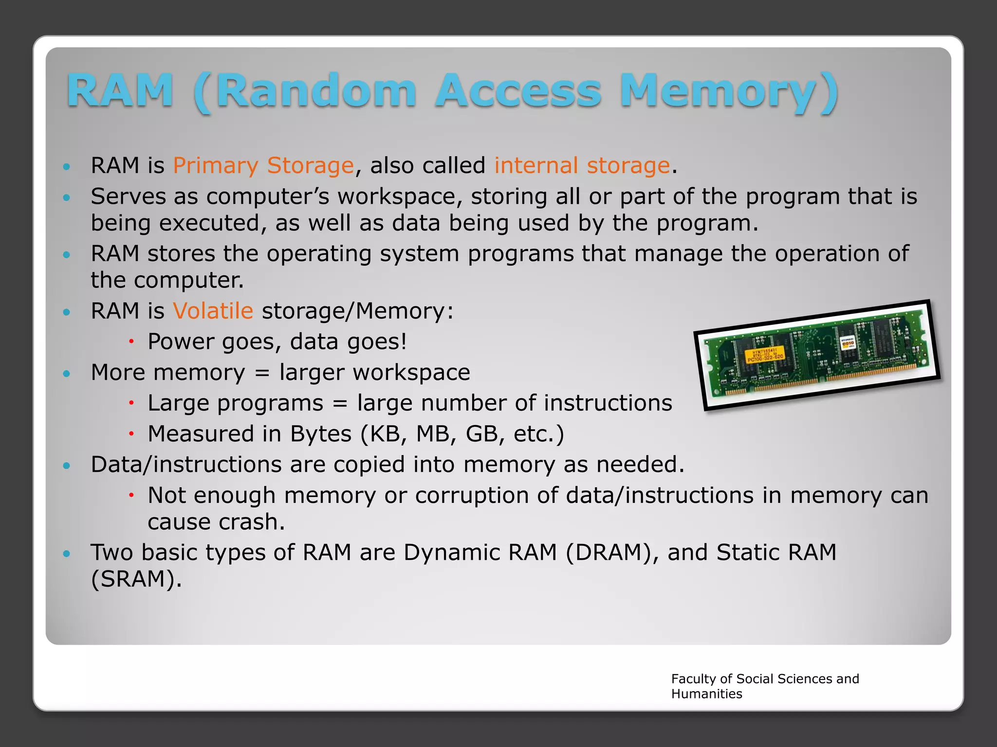 RAM (Random Access Memory)











RAM is Primary Storage, also called internal storage.
Serves as computer’s workspace, storing all or part of the program that is
being executed, as well as data being used by the program.
RAM stores the operating system programs that manage the operation of
the computer.
RAM is Volatile storage/Memory:
 Power goes, data goes!
More memory = larger workspace
 Large programs = large number of instructions
 Measured in Bytes (KB, MB, GB, etc.)
Data/instructions are copied into memory as needed.
 Not enough memory or corruption of data/instructions in memory can
cause crash.
Two basic types of RAM are Dynamic RAM (DRAM), and Static RAM
(SRAM).

Faculty of Social Sciences and
Humanities

 