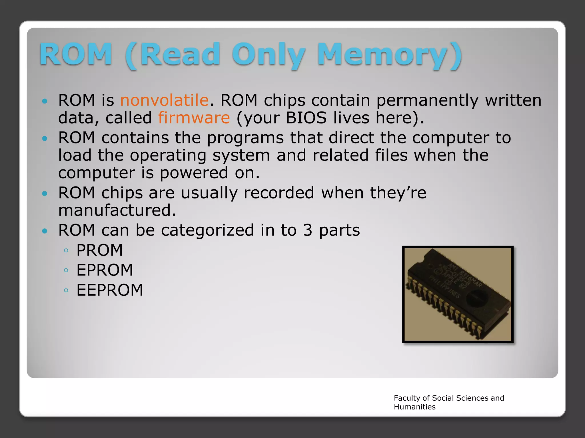 ROM (Read Only Memory)
ROM is nonvolatile. ROM chips contain permanently written
data, called firmware (your BIOS lives here).
 ROM contains the programs that direct the computer to
load the operating system and related files when the
computer is powered on.
 ROM chips are usually recorded when they’re
manufactured.
 ROM can be categorized in to 3 parts
◦ PROM
◦ EPROM
◦ EEPROM


Faculty of Social Sciences and
Humanities

 