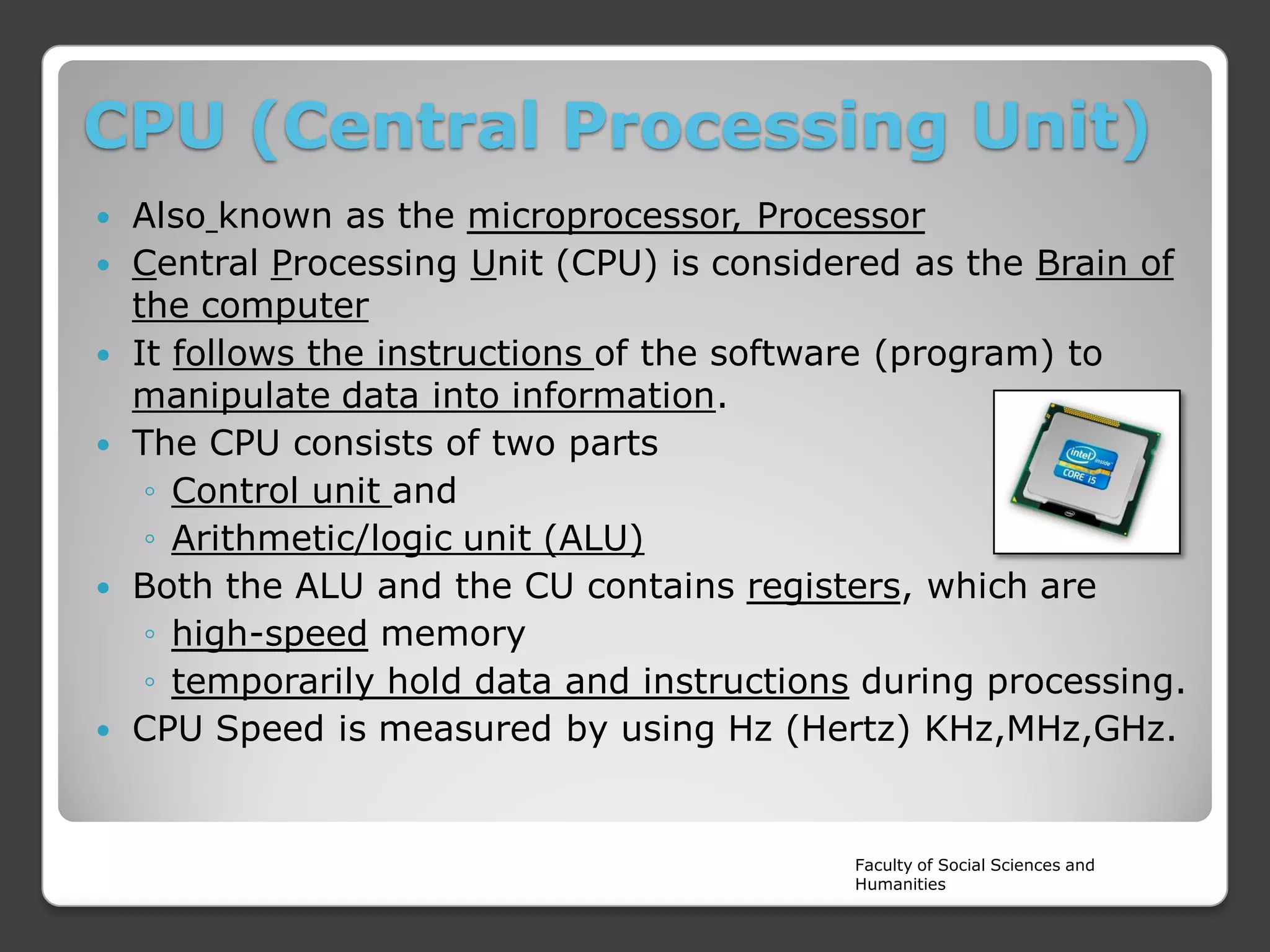 CPU (Central Processing Unit)









Also known as the microprocessor, Processor
Central Processing Unit (CPU) is considered as the Brain of
the computer
It follows the instructions of the software (program) to
manipulate data into information.
The CPU consists of two parts
◦ Control unit and
◦ Arithmetic/logic unit (ALU)
Both the ALU and the CU contains registers, which are
◦ high-speed memory
◦ temporarily hold data and instructions during processing.
CPU Speed is measured by using Hz (Hertz) KHz,MHz,GHz.

Faculty of Social Sciences and
Humanities

 