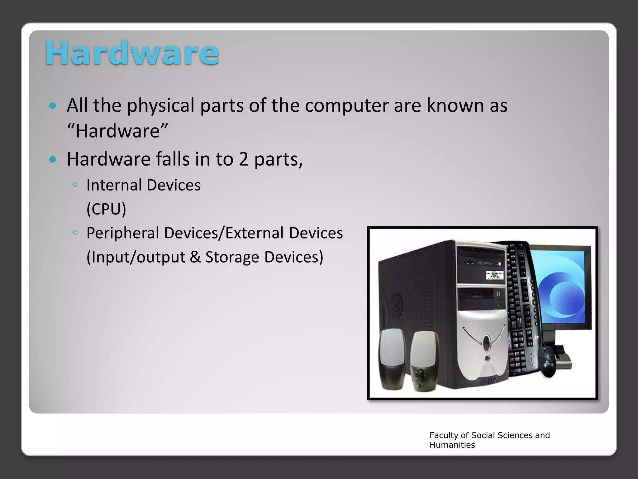 Hardware



All the physical parts of the computer are known as
“Hardware”
Hardware falls in to 2 parts,
◦ Internal Devices
(CPU)
◦ Peripheral Devices/External Devices
(Input/output & Storage Devices)

Faculty of Social Sciences and
Humanities

 