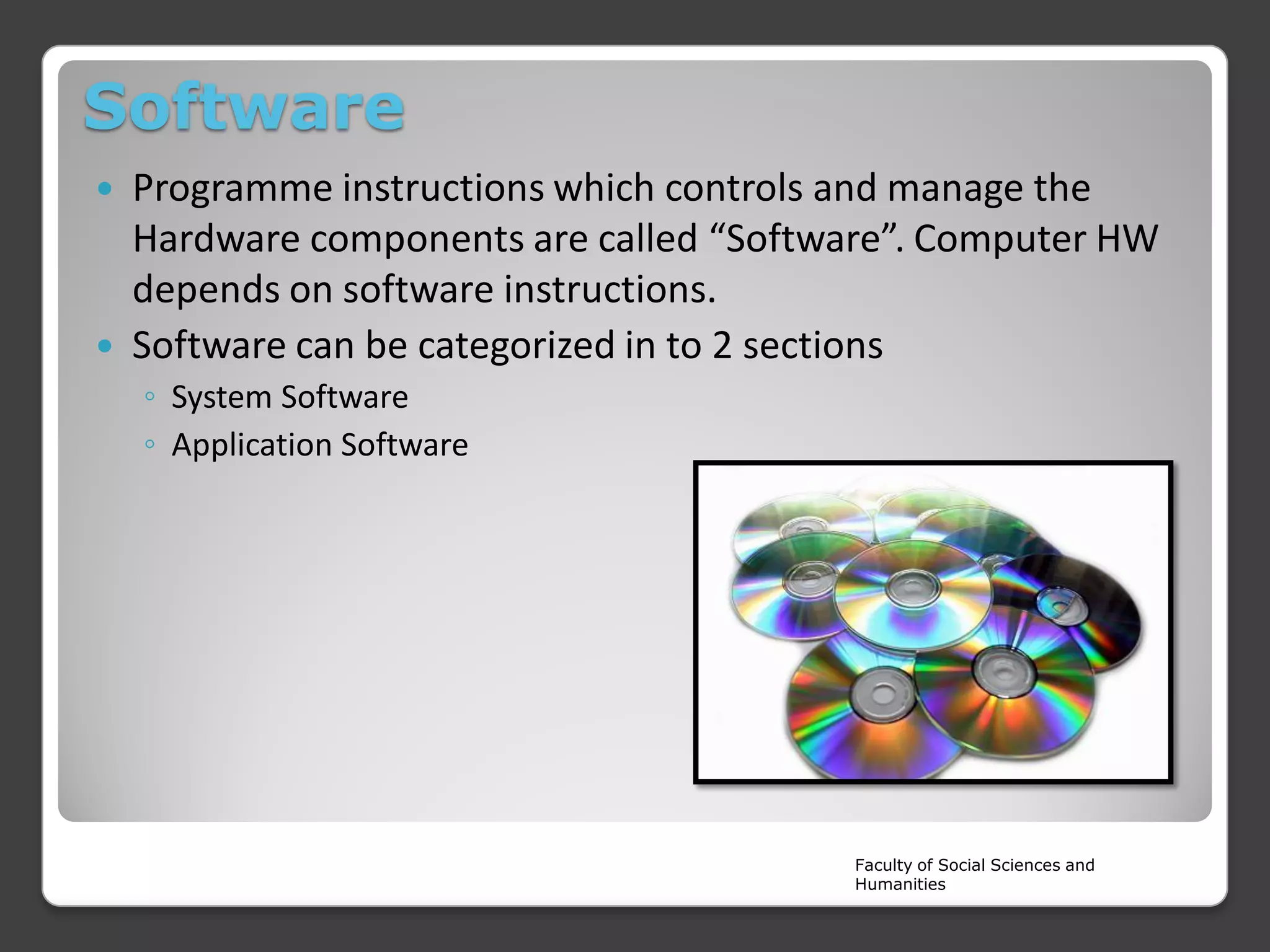 Software
Programme instructions which controls and manage the
Hardware components are called “Software”. Computer HW
depends on software instructions.
 Software can be categorized in to 2 sections


◦ System Software
◦ Application Software

Faculty of Social Sciences and
Humanities

 