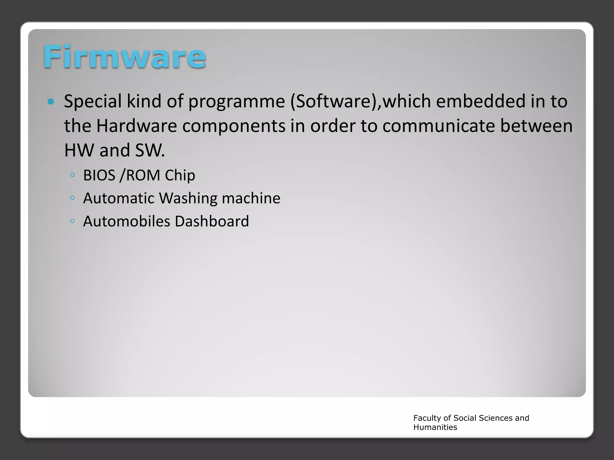 Firmware


Special kind of programme (Software),which embedded in to
the Hardware components in order to communicate between
HW and SW.
◦ BIOS /ROM Chip
◦ Automatic Washing machine
◦ Automobiles Dashboard

Faculty of Social Sciences and
Humanities

 