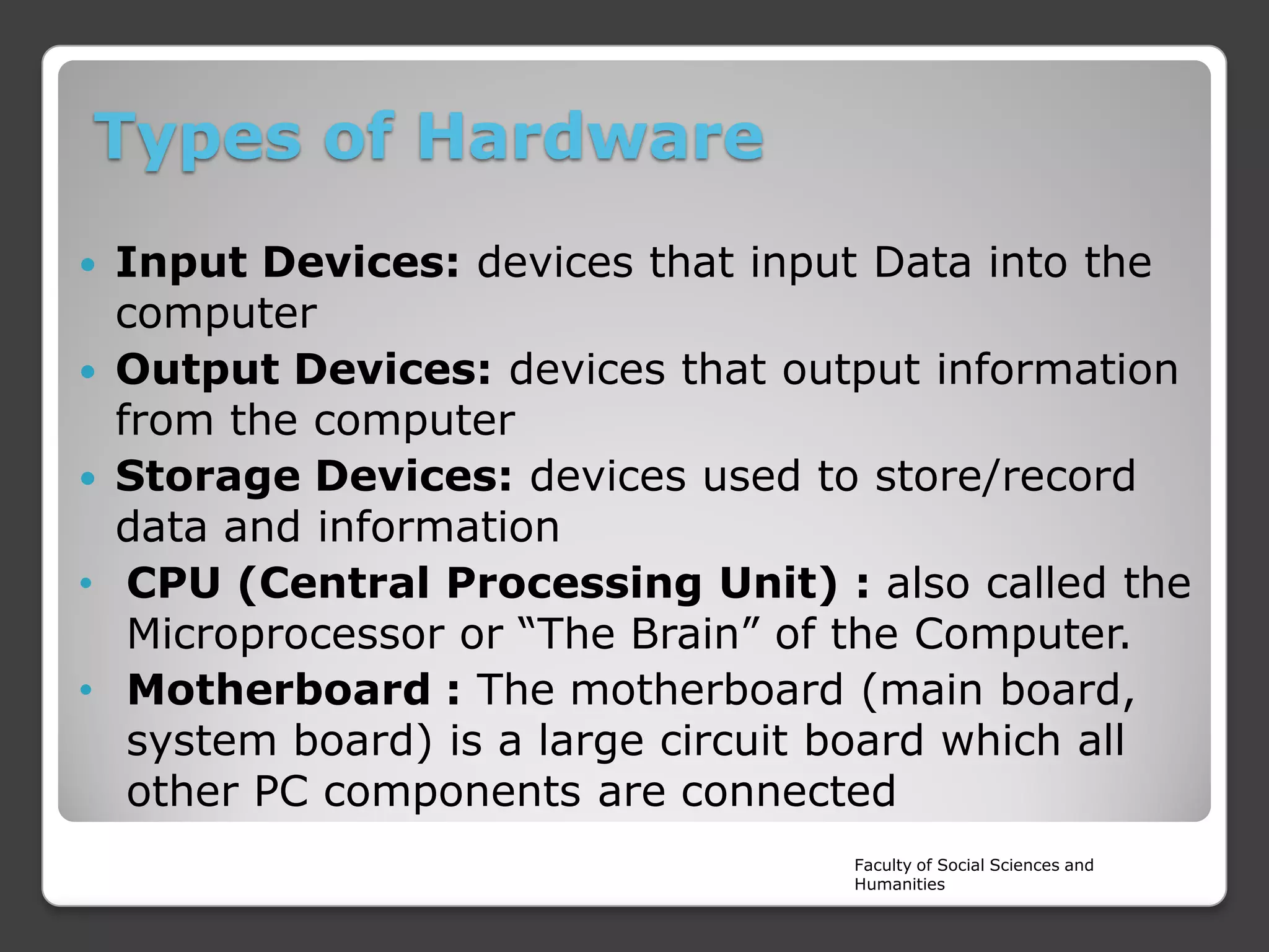 Types of Hardware
Input Devices: devices that input Data into the
computer
 Output Devices: devices that output information
from the computer
 Storage Devices: devices used to store/record
data and information
• CPU (Central Processing Unit) : also called the
Microprocessor or “The Brain” of the Computer.
• Motherboard : The motherboard (main board,
system board) is a large circuit board which all
other PC components are connected


Faculty of Social Sciences and
Humanities

 