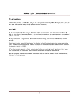 Power Cycle Components/Processes
-- 9 --
Combustion
This section provides a combustion analysis for a few typical fuel cases (carbon, hydrogen, sulfur, coal, oil
and gas) when the fuel reacts with air at stoichiometric conditions.
Analysis
In the presented combustion analysis, both fuel and air are at standard inlet combustion conditions of
298 [K] and 1 [atm] of absolute pressure. Furthermore, combustion at constant pressure is complete and
with no heat loss.
During combustion, a large amount of reactants' chemical energy gets released in the form of thermal
energy.
Fuel higher heating value (HHV) or heat of combustion is the difference between the reactants enthalpy
value and the combustion products enthalpy value per unit mass amount of fuel at the standard reference
temperature, which is 298 [K].
When the reactants specific enthalpy value is equal to the combustion products specific enthalpy value,
one can calculate the combustion products flame temperature or adiabatic temperature.
Figure 1 presents how the reactants and combustion products specific enthalpy values change with an
increase in the temperature.
 