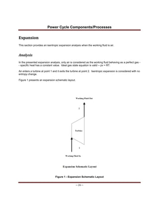 Power Cycle Components/Processes
-- 26 --
Expansion
This section provides an isentropic expansion analysis when the working fluid is air.
Analysis
In the presented expansion analysis, only air is considered as the working fluid behaving as a perfect gas -
- specific heat has a constant value. Ideal gas state equation is valid -- pv = RT.
Air enters a turbine at point 1 and it exits the turbine at point 2. Isentropic expansion is considered with no
entropy change.
Figure 1 presents an expansion schematic layout.
Figure 1 - Expansion Schematic Layout
 
