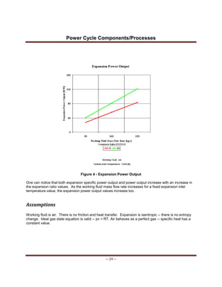 Power Cycle Components/Processes
-- 29 --
Figure 4 - Expansion Power Output
One can notice that both expansion specific power output and power output increase with an increase in
the expansion ratio values. As the working fluid mass flow rate increases for a fixed expansion inlet
temperature value, the expansion power output values increase too.
Assumptions
Working fluid is air. There is no friction and heat transfer. Expansion is isentropic -- there is no entropy
change. Ideal gas state equation is valid -- pv = RT. Air behaves as a perfect gas -- specific heat has a
constant value.
 