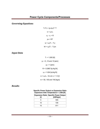 Power Cycle Components/Processes
-- 30 --
Governing Equations
T1/T2 = (p1/p2)(ϰ-1)/ϰ
ϰ = cp/cv
cp - cv = R
pv = RT
w = cp(T1 - T2)
W = cp(T1 - T2)m
Input Data
T1 = 1,500 [K]
p1 = 5, 10 and 15 [atm]
p2 = 1 [atm]
R = 0.2867 [kJ/kg*K]
cp = 1.004 [kJ/kg*K]
ϰ = cp/cv - for air ϰ = 1.4 [/]
m = 50, 100 and 150 [kg/s]
Results
Specific Power Output vs Expansion Ratio
Expansion Inlet Temperature = 1,500 [K]
Expansion Ratio
[/]
Specific Power Output
[kW/kg/s]
5 555
10 726
15 811
 