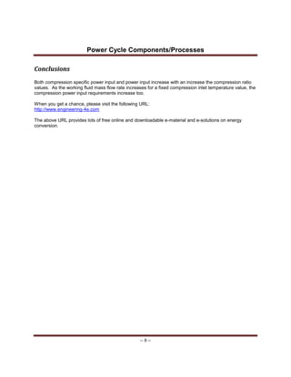 Power Cycle Components/Processes
-- 8 --
Conclusions
Both compression specific power input and power input increase with an increase the compression ratio
values. As the working fluid mass flow rate increases for a fixed compression inlet temperature value, the
compression power input requirements increase too.
When you get a chance, please visit the following URL:
http://www.engineering-4e.com
The above URL provides lots of free online and downloadable e-material and e-solutions on energy
conversion.
 