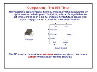 Components - The 555 Timer
Many electronic systems require timing operations, synchronizing pulses for
digital systems or flashing lamp indicators, both can be supplied by the
555 timer. Formed as an 8 pin d.i.l. integrated circuit it can operate from
any dc supply from 3 to 15 volts and is not static sensitive.
The 555 timer can be used as a monostable producing a single pulse or as an
astable continuous free running oscillator.
Example
Circuit Symbol
Vcc
Gnd
output
threshold
discharge
trigger
control
voltage
reset
6
7
2
1
8 4
3
5
 