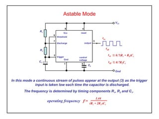 Astable Mode
In this mode a continuous stream of pulses appear at the output (3) as the trigger
input is taken low each time the capacitor is discharged.
The frequency is determined by timing components R1, R2 and C1.
VCC
R1
C1
C2
Vcc
Gnd
output
threshold
discharge
trigger control
voltage
reset
6
7
2
1
8 4
3
5
Gnd
R2
ton ~~ 0.7(R1 + R2)C1
toff ~~ 0.7R2C1
toff
ton
operating frequency f =
1.44
(R1 + 2R2 )C1
 