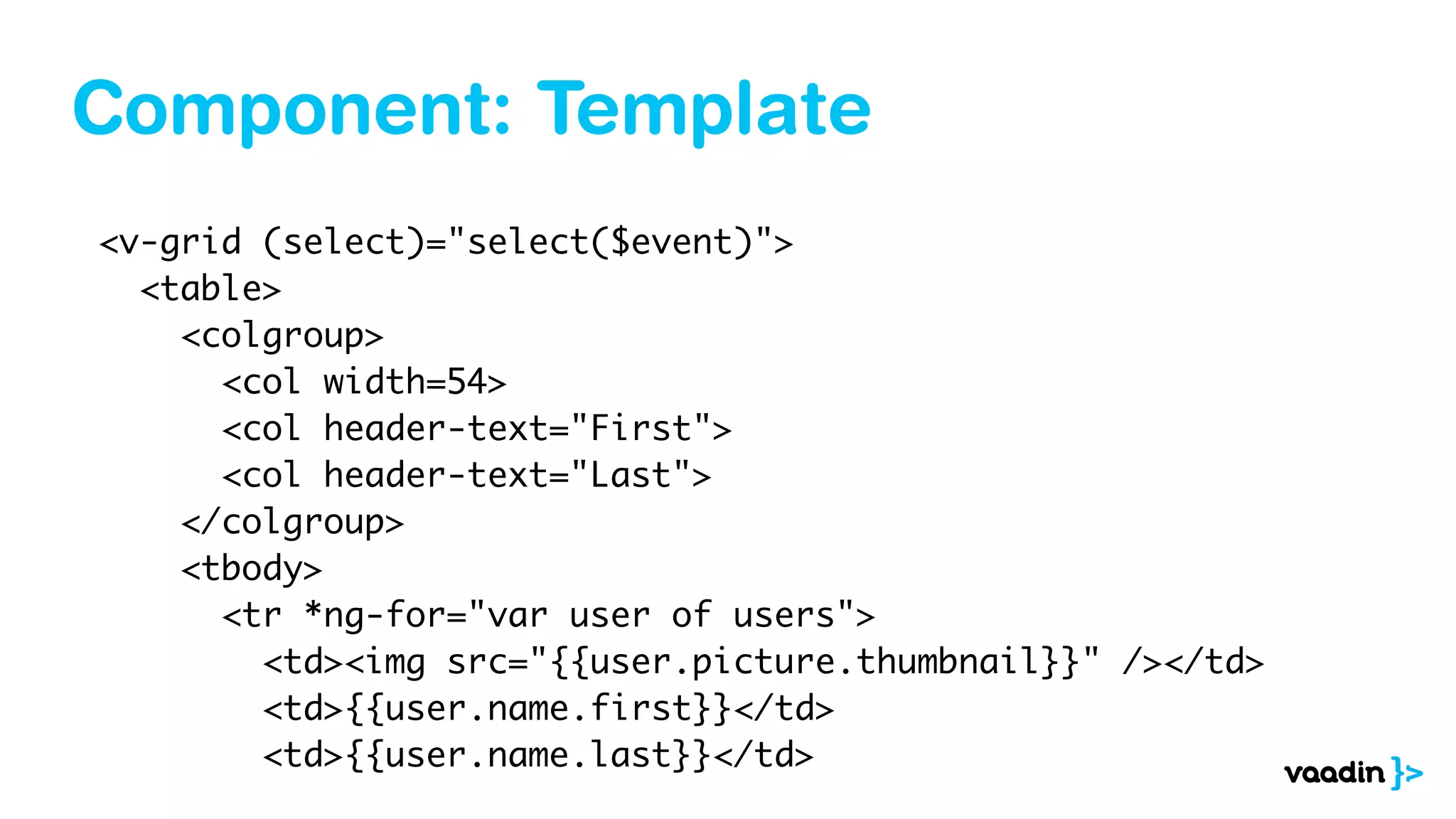 Component: Template
<v-grid (select)="select($event)">
<table>
<colgroup>
<col width=54>
<col header-text="First">
<col header-text="Last">
</colgroup>
<tbody>
<tr *ng-for="var user of users">
<td><img src="{{user.picture.thumbnail}}" /></td>
<td>{{user.name.first}}</td>
<td>{{user.name.last}}</td>
 