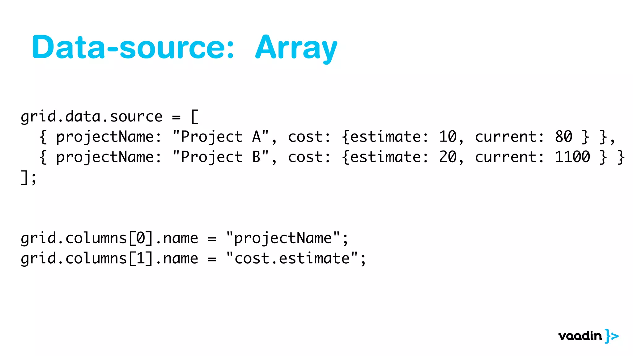 Data-source: Array
grid.data.source = [
{ projectName: "Project A", cost: {estimate: 10, current: 80 } },
{ projectName: "Project B", cost: {estimate: 20, current: 1100 } }
];
grid.columns[0].name = "projectName";
grid.columns[1].name = "cost.estimate";
 
