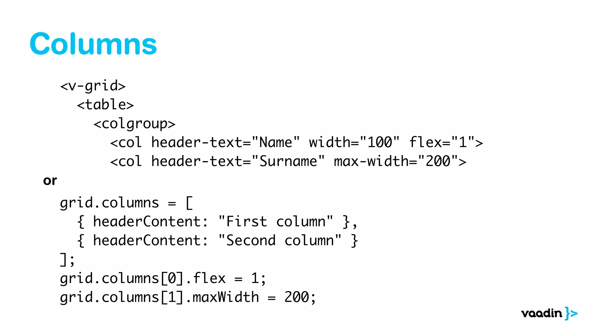 Columns
<v-grid>
<table>
<colgroup>
<col header-text="Name" width="100" flex="1">
<col header-text="Surname" max-width="200">
grid.columns = [
{ headerContent: "First column" },
{ headerContent: "Second column" }
];
grid.columns[0].flex = 1;
grid.columns[1].maxWidth = 200;
or
 