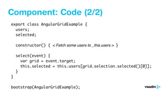 Component: Code (2/2)
export class AngularGridExample {
users;
selected;
constructor() { < Fetch some users to _this.users > }
select(event) {
var grid = event.target;
this.selected = this.users[grid.selection.selected()[0]];
}
}
bootstrap(AngularGridExample);
 