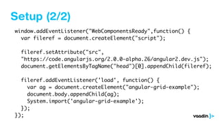 Setup (2/2)
window.addEventListener("WebComponentsReady",function() {
var fileref = document.createElement("script");
fileref.setAttribute("src",
"https://code.angularjs.org/2.0.0-alpha.26/angular2.dev.js");
document.getElementsByTagName("head")[0].appendChild(fileref);
fileref.addEventListener('load', function() {
var ag = document.createElement("angular-grid-example");
document.body.appendChild(ag);
System.import('angular-grid-example');
});
});
 