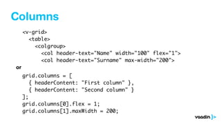 Columns
<v-grid>
<table>
<colgroup>
<col header-text="Name" width="100" flex="1">
<col header-text="Surname" max-width="200">
grid.columns = [
{ headerContent: "First column" },
{ headerContent: "Second column" }
];
grid.columns[0].flex = 1;
grid.columns[1].maxWidth = 200;
or
 