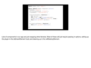 import Ember from 'ember';
export default Ember.Component.extend({
tagName: 'input',
attributeBindings: ['value'],
classNames: ['date-picker'],
didInsertElement: function() {
var options = {};
var picker = new Pikaday(options);
picker.setDate(this.get('value'), true);
this.set('_picker', picker);
},
willDestroyElement: function() {
this.get('_picker').destroy();
}
});
 