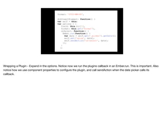 format: 'YYYY-MM-DD',
didInsertElement: function() {
var self = this;
var options = {
field: this.$()[0],
format: this.get('format'),
onSelect: function() {
Ember.run(function() {
var date = self.get('_picker').getDate();
self.set('value', date);
self.sendAction('on-select', date);
});
}
};
 