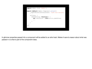 import Ember from 'ember';
export default Ember.Component.extend({
_superSecretInternalState: 'safe and secure',
actions: {
doSomething: function() {
var userValue = this.attrs.someValue;
...
}
}
}
});
 