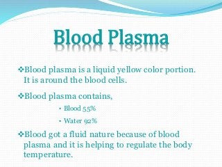 Blood Plasma 
Blood plasma is a liquid yellow color portion. 
It is around the blood cells. 
Blood plasma contains, 
• Blood 55% 
• Water 92% 
Blood got a fluid nature because of blood 
plasma and it is helping to regulate the body 
temperature. 
 