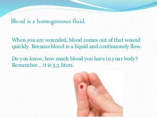 Blood is a homogeneous fluid. 
When you are wounded, blood comes out of that wound 
quickly. Because blood is a liquid and continuously flow. 
Do you know, how much blood you have in your body? 
Remember… it is 5.5 liters. 
 